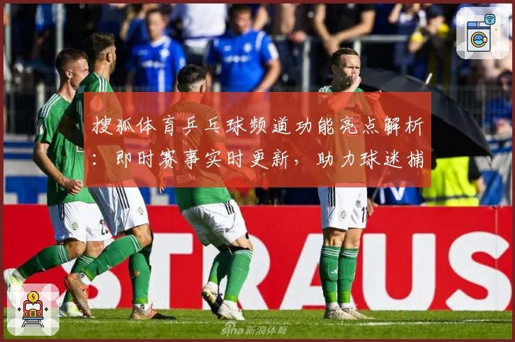 搜狐体育乒乓球频道功能亮点解析：即时赛事实时更新，助力球迷捕捉精彩瞬间