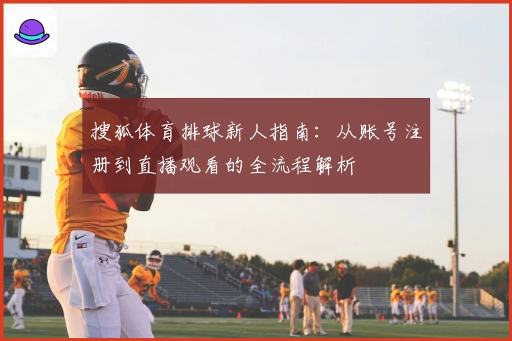 搜狐体育排球新人指南：从账号注册到直播观看的全流程解析