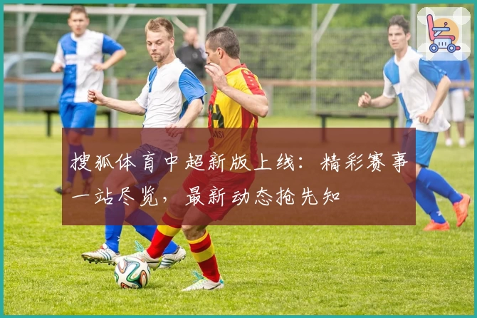 搜狐体育中超新版上线：精彩赛事一站尽览，最新动态抢先知