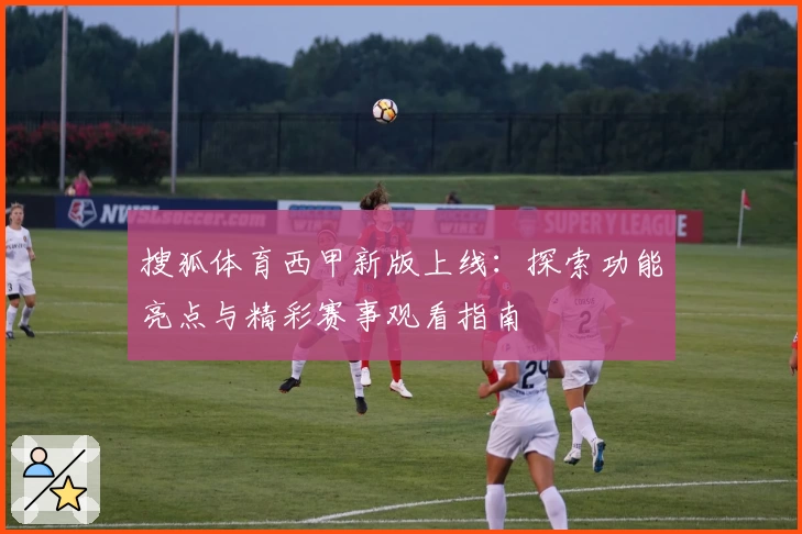 搜狐体育西甲新版上线：探索功能亮点与精彩赛事观看指南