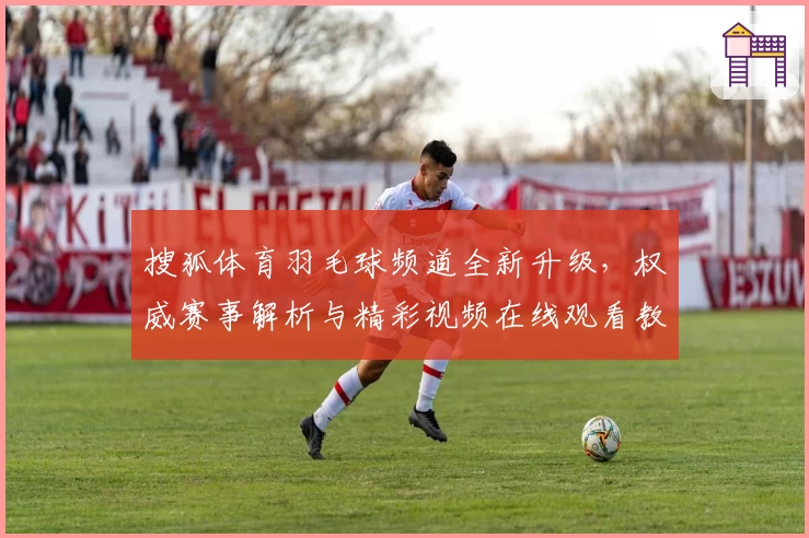 搜狐体育羽毛球频道全新升级，权威赛事解析与精彩视频在线观看教程