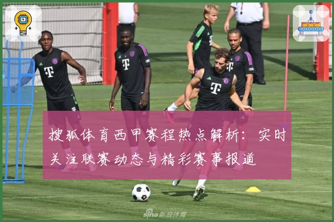 搜狐体育西甲赛程热点解析：实时关注联赛动态与精彩赛事报道