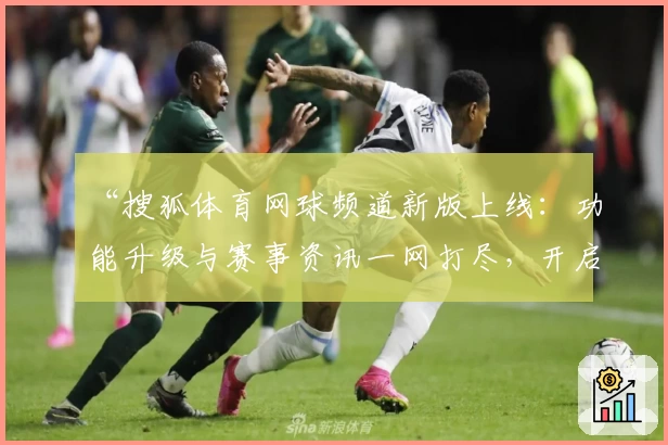 “搜狐体育网球频道新版上线：功能升级与赛事资讯一网打尽，开启全新内容体验”
