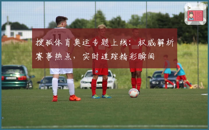 搜狐体育奥运专题上线：权威解析赛事热点，实时追踪精彩瞬间