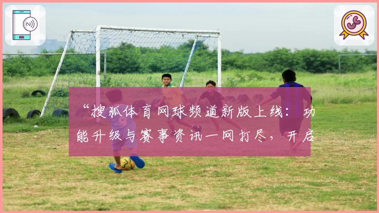 “搜狐体育网球频道新版上线：功能升级与赛事资讯一网打尽，开启全新内容体验”