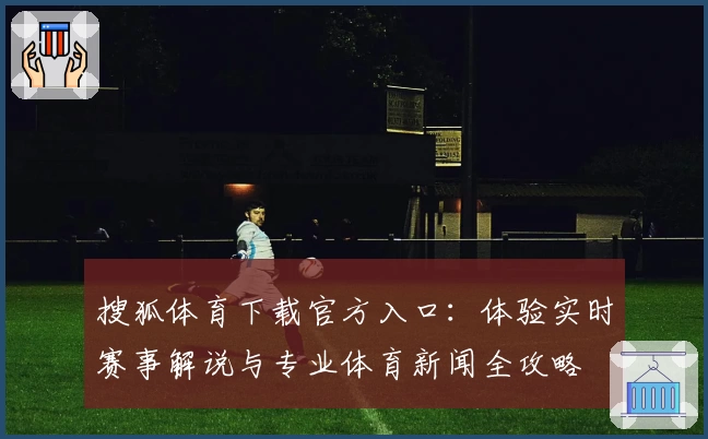搜狐体育下载官方入口：体验实时赛事解说与专业体育新闻全攻略