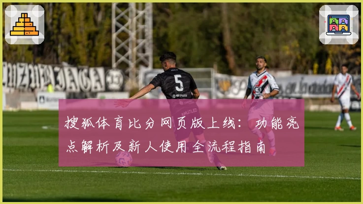 搜狐体育比分网页版上线：功能亮点解析及新人使用全流程指南