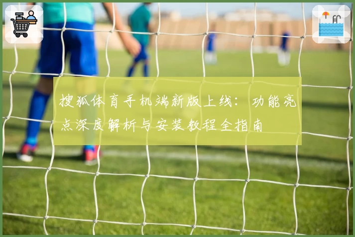 搜狐体育手机端新版上线：功能亮点深度解析与安装教程全指南