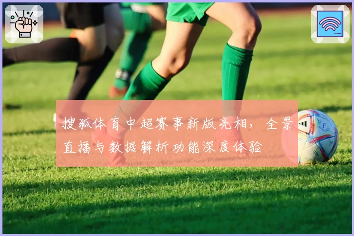 搜狐体育中超赛事新版亮相，全景直播与数据解析功能深度体验