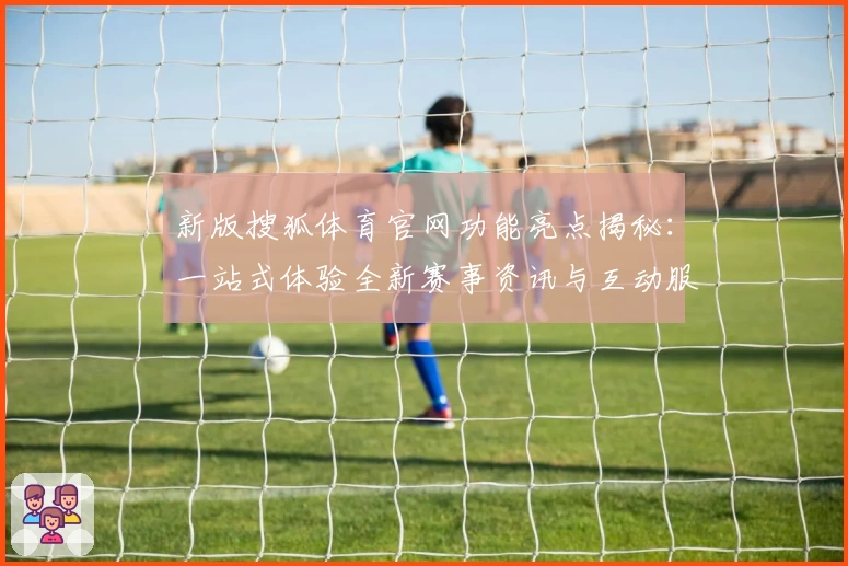 新版搜狐体育官网功能亮点揭秘：一站式体验全新赛事资讯与互动服务