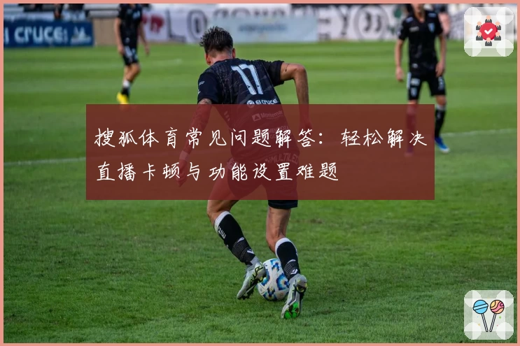 搜狐体育常见问题解答：轻松解决直播卡顿与功能设置难题