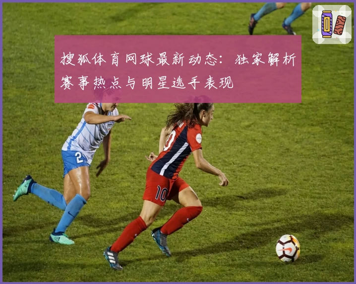 搜狐体育网球最新动态：独家解析赛事热点与明星选手表现