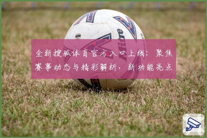 全新搜狐体育官方入口上线:聚焦赛事动态与精彩解析,新功能亮点不容错过