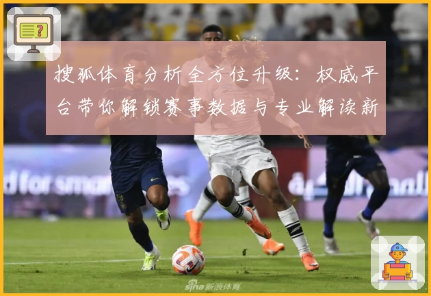 搜狐体育分析全方位升级：权威平台带你解锁赛事数据与专业解读新体验