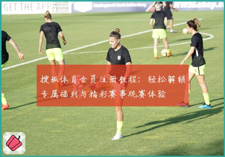 搜狐体育会员注册教程：轻松解锁专属福利与精彩赛事观赛体验